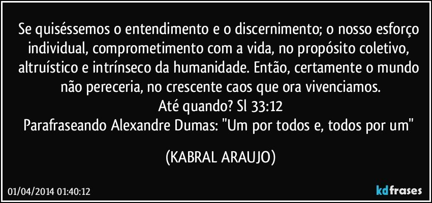 Se quiséssemos o entendimento e o discernimento; o nosso esforço individual, comprometimento com a vida, no propósito coletivo, altruístico e intrínseco da humanidade. Então, certamente o mundo não pereceria, no crescente caos que ora vivenciamos.
Até quando? Sl 33:12
Parafraseando Alexandre Dumas: "Um por todos e, todos por um" (KABRAL ARAUJO)