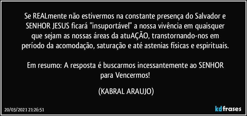 Se REALmente não estivermos na constante presença do Salvador e SENHOR JESUS ficará "insuportável" a nossa vivência em quaisquer que sejam as nossas áreas da atuAÇÃO, transtornando-nos em período da acomodação, saturação e até astenias físicas e espirituais. 
Em resumo: A resposta é buscarmos incessantemente ao SENHOR para Vencermos! (KABRAL ARAUJO)