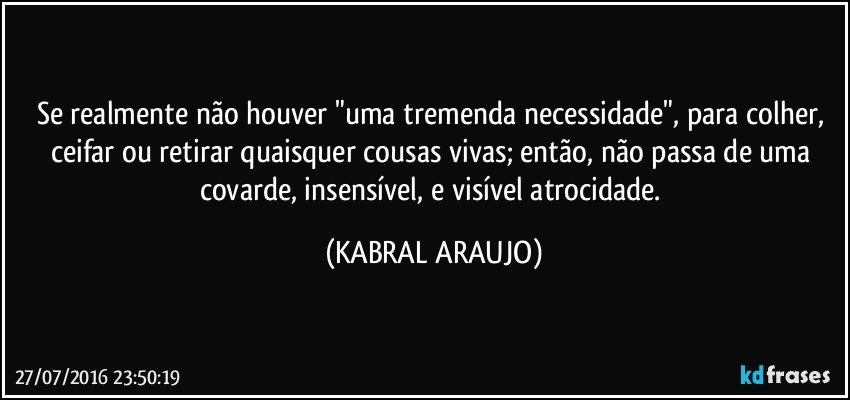 Se realmente não houver "uma tremenda necessidade", para colher, ceifar ou retirar quaisquer cousas vivas; então, não passa de uma covarde, insensível, e visível atrocidade. (KABRAL ARAUJO)