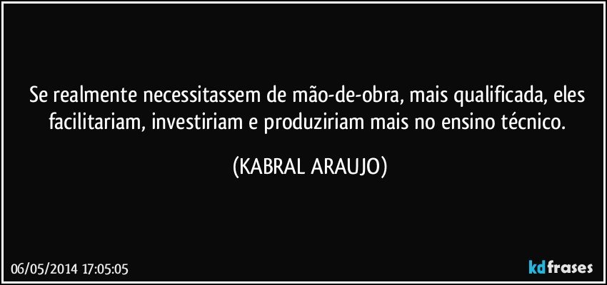 Se realmente necessitassem de mão-de-obra, mais qualificada, eles facilitariam, investiriam e produziriam mais no ensino técnico. (KABRAL ARAUJO)