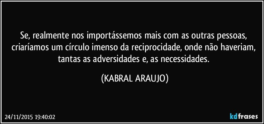 Se, realmente nos importássemos mais com as outras pessoas, criaríamos um círculo imenso da reciprocidade, onde não haveriam, tantas as adversidades e, as necessidades. (KABRAL ARAUJO)