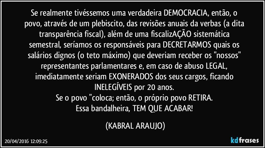Se realmente tivéssemos uma verdadeira DEMOCRACIA, então, o povo, através de um plebiscito, das revisões anuais da verbas (a dita transparência fiscal), além de uma fiscalizAÇÃO sistemática semestral, seríamos os responsáveis para DECRETARMOS quais os salários dignos (o teto máximo) que deveriam receber os "nossos" representantes parlamentares e, em caso de abuso LEGAL, imediatamente seriam EXONERADOS dos seus cargos, ficando INELEGÍVEIS por 20 anos. 
Se o povo "coloca; então, o próprio povo RETIRA. 
Essa bandalheira, TEM QUE ACABAR! (KABRAL ARAUJO)