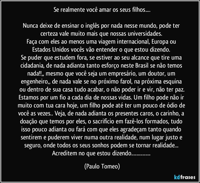 Se realmente você amar os seus filhos...

Nunca deixe de ensinar o inglês por nada nesse mundo, pode ter certeza vale muito mais que nossas universidades. 
Faça com eles ao menos uma viagem internacional, Europa ou Estados Unidos vocês vão entender o que estou dizendo. 
Se puder que estudem fora, se estiver ao seu alcance que tire uma cidadania, de nada adianta tanto esforço neste Brasil se não temos nada!!,, mesmo que você seja um empresário, um doutor, um engenheiro,, de nada vale se no próximo farol, na próxima esquina ou dentro de sua casa tudo acabar, o não poder ir e vir, não ter paz.
Estamos por um fio a cada dia de nossas vidas. Um filho pode não ir muito com tua cara hoje, um filho pode até ter um pouco de ódio de você as vezes.. Veja, de nada adianta os presentes caros, o carinho, a doação que temos por eles, o sacrifício em fazê-los formados, tudo isso pouco adianta ou fará com que eles agradeçam tanto quando sentirem e puderem viver numa outra realidade, num lugar justo e seguro, onde todos os seus sonhos podem se tornar realidade... Acreditem no que estou dizendo... (Paulo Tomeo)