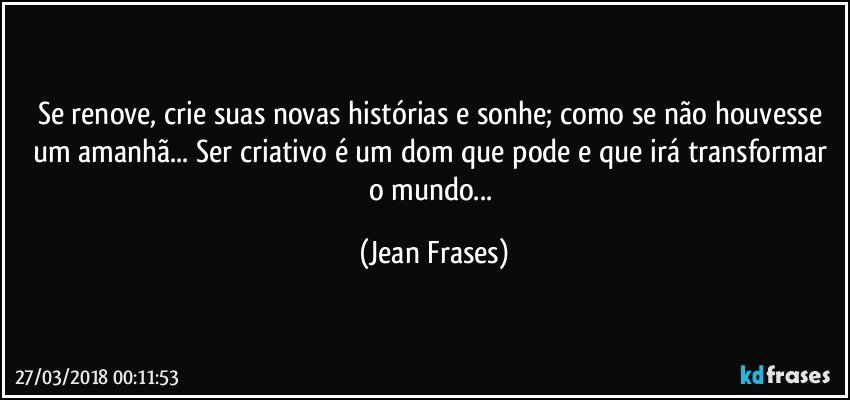 Se renove, crie suas novas histórias e sonhe; como se não houvesse um amanhã... Ser criativo é um dom que pode e que irá transformar o mundo... (Jean Frases)