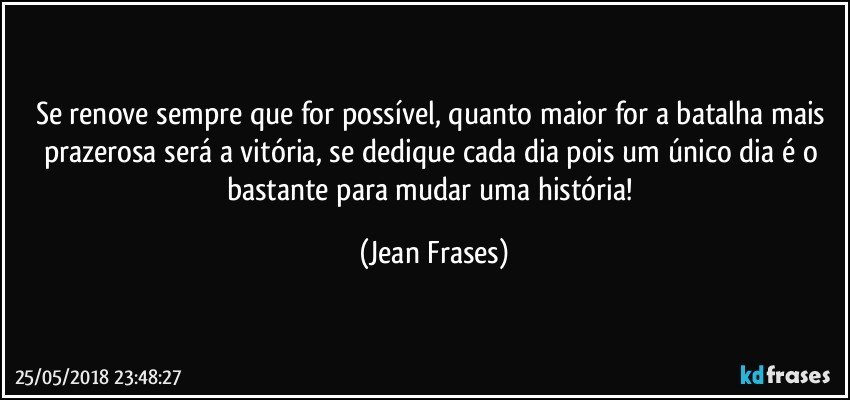 Se renove sempre que for possível, quanto maior for a batalha mais prazerosa será a vitória, se dedique cada dia pois um único dia é o bastante para mudar uma história! (Jean Frases)