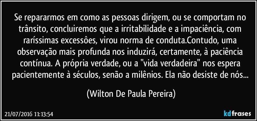 Se repararmos em como as pessoas dirigem, ou se comportam no trânsito, concluiremos que a irritabilidade e a impaciência, com raríssimas excessôes, virou norma de conduta.Contudo, uma observação mais profunda nos induzirá, certamente, à paciência contínua. A própria verdade, ou a "vida verdadeira" nos espera pacientemente à séculos, senão a milênios. Ela não desiste de nós... (Wilton De Paula Pereira)