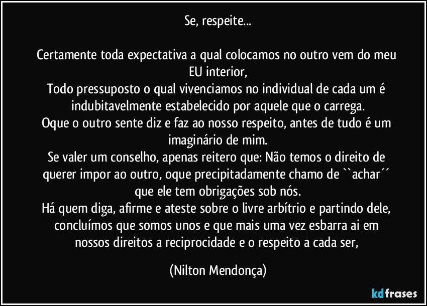 Se, respeite...

Certamente toda expectativa a qual colocamos no outro vem do meu EU interior,
Todo pressuposto o qual vivenciamos no individual de cada um é indubitavelmente estabelecido por aquele que o carrega.
Oque o outro sente diz e faz ao nosso respeito, antes de tudo é um imaginário de mim.
Se valer um conselho, apenas reitero que: Não temos o direito de querer impor ao outro, oque precipitadamente chamo de ``achar´´ que ele tem obrigações sob nós.
Há quem diga,  afirme e ateste sobre o livre arbítrio e partindo dele, concluímos que somos unos e que mais uma vez esbarra ai em nossos direitos a reciprocidade e o respeito a cada ser, (Nilton Mendonça)