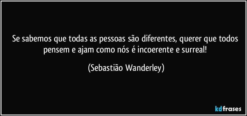 Se sabemos que todas as pessoas são diferentes, querer que todos pensem e ajam como nós é incoerente e surreal! (Sebastião Wanderley)