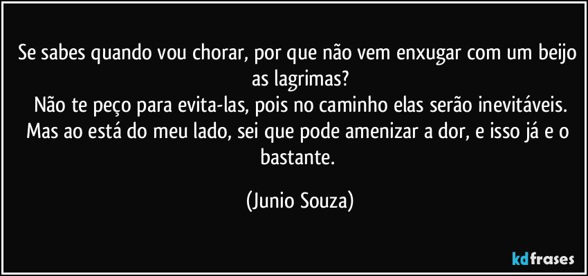 Se sabes quando vou chorar, por que não vem enxugar com um beijo as lagrimas?
Não te peço para evita-las, pois no caminho elas serão inevitáveis.
Mas ao está do meu lado, sei que pode amenizar a dor, e isso já e o bastante. (Junio Souza)