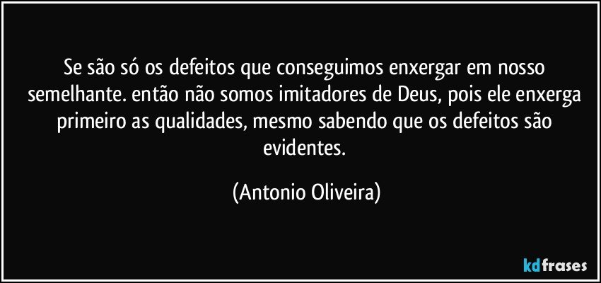 Se são só os defeitos que conseguimos enxergar em nosso semelhante. então não somos imitadores de Deus, pois ele enxerga primeiro as qualidades, mesmo sabendo que os defeitos são evidentes. (Antonio Oliveira)