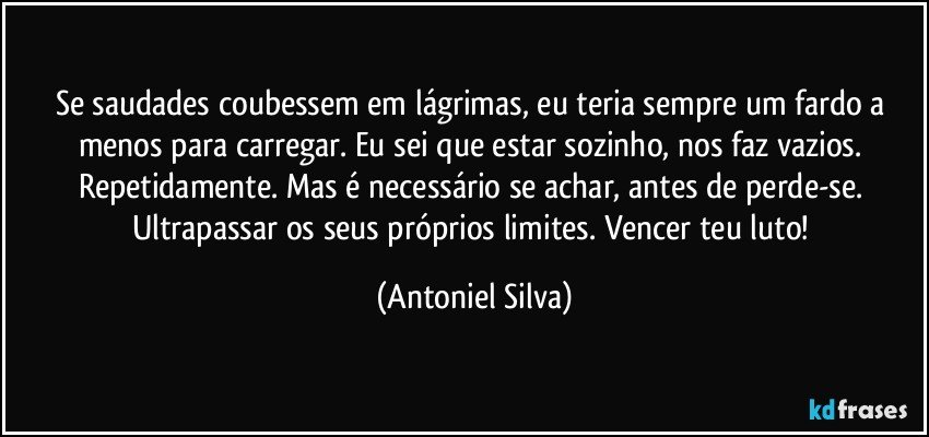 Se saudades coubessem em lágrimas, eu teria sempre um fardo a menos para carregar. Eu sei que estar sozinho, nos faz vazios. Repetidamente. Mas é necessário se achar, antes de perde-se. Ultrapassar os seus próprios limites. Vencer teu luto! (Antoniel Silva)