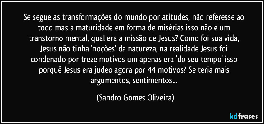 Se segue as transformações do mundo por atitudes, não referesse ao todo mas a maturidade em forma de misérias isso não é um transtorno mental, qual era a missão de Jesus? Como foi sua vida, Jesus não tinha 'noções' da natureza, na realidade Jesus foi condenado por treze motivos um apenas era 'do seu tempo' isso porquê Jesus era judeo agora por 44 motivos? Se teria mais argumentos, sentimentos... (Sandro Gomes Oliveira)