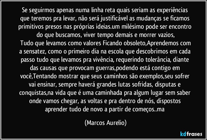 Se seguirmos apenas numa linha reta quais seriam as experiências que teremos pra levar, não será justificável as mudanças se ficamos primitivos presos nas próprias ideias.um milésimo pode ser encontro do que buscamos, viver tempo demais e morrer vazios,
 Tudo que levamos como valores Ficando obsoleto,Aprendemos com a sensatez, como o primeiro dia na escola que descobrimos em cada passo tudo que levamos pra vivência, requerindo tolerância, diante das causas que provocam guerras,podendo está contigo em você,Tentando mostrar que seus caminhos são exemplos,seu sofrer vai ensinar, sempre haverá grandes lutas sofridas, disputas e conquistas,na vida  que é uma caminhada pra algum lugar sem saber onde vamos chegar, as voltas e pra dentro de nós, dispostos aprender tudo de novo a partir de começos..ma (Marcos Aurelio)