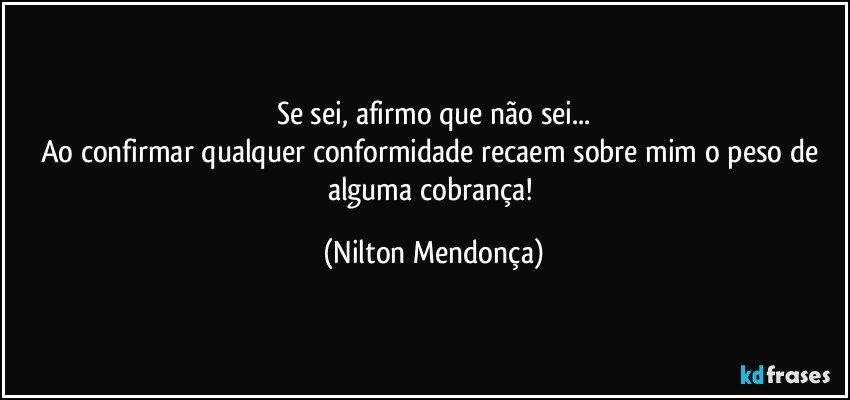 Se sei, afirmo que não sei...
Ao confirmar qualquer conformidade recaem sobre mim o peso de alguma cobrança! (Nilton Mendonça)