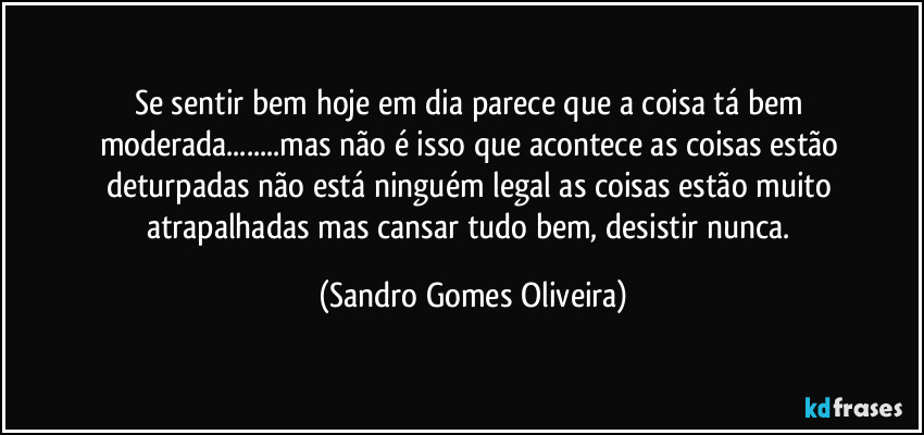 Se sentir bem hoje em dia parece que a coisa tá bem moderada...mas não é isso que acontece as coisas estão deturpadas não está ninguém legal as coisas estão muito atrapalhadas mas cansar tudo bem, desistir nunca. (Sandro Gomes Oliveira)