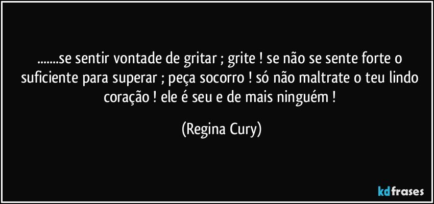 ...se sentir vontade de gritar ; grite ! se não se sente forte o suficiente para superar ; peça socorro !  só não maltrate o teu lindo coração ! ele é seu e de mais ninguém ! (Regina Cury)