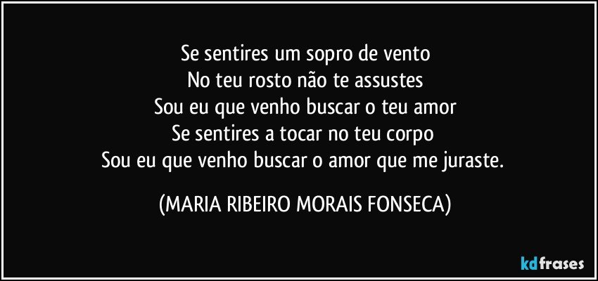 Se sentires um sopro de vento
No teu rosto não te assustes
Sou eu que venho buscar o teu amor
Se sentires a tocar no teu corpo 
Sou eu que venho buscar o amor que me juraste. (MARIA RIBEIRO MORAIS FONSECA)