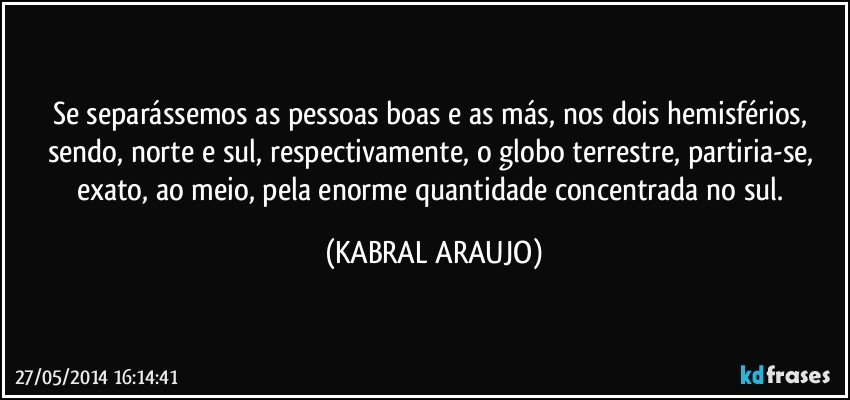 Se separássemos as pessoas boas e as más, nos dois hemisférios, sendo, norte e sul, respectivamente, o globo terrestre, partiria-se, exato, ao meio, pela enorme quantidade concentrada no sul. (KABRAL ARAUJO)