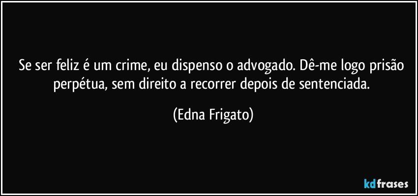 Se ser feliz é um crime, eu dispenso o advogado. Dê-me logo prisão perpétua, sem direito a recorrer depois de sentenciada. (Edna Frigato)