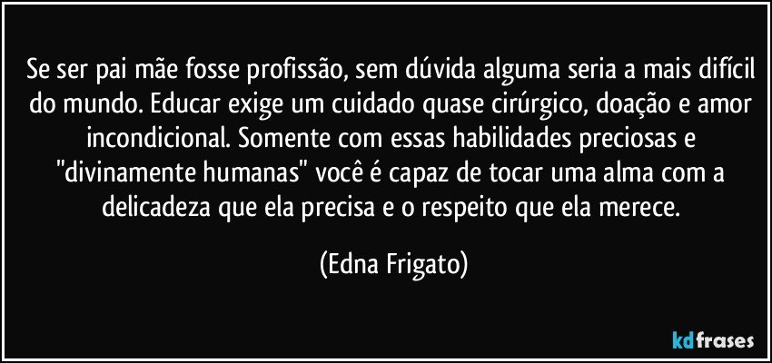 Se ser pai/mãe fosse profissão, sem dúvida alguma seria a mais difícil do mundo. Educar exige um cuidado quase cirúrgico, doação e amor incondicional. Somente com essas habilidades preciosas e "divinamente humanas" você é capaz de tocar uma alma com a delicadeza que ela precisa e o respeito que ela merece. (Edna Frigato)