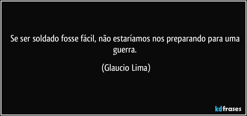 Se ser soldado fosse fácil, não estaríamos nos preparando para uma guerra. (Glaucio Lima)