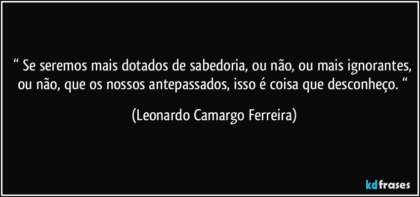 “ Se seremos mais dotados de sabedoria, ou não, ou mais ignorantes, ou não, que os nossos antepassados, isso é coisa que desconheço. “ (Leonardo Camargo Ferreira)