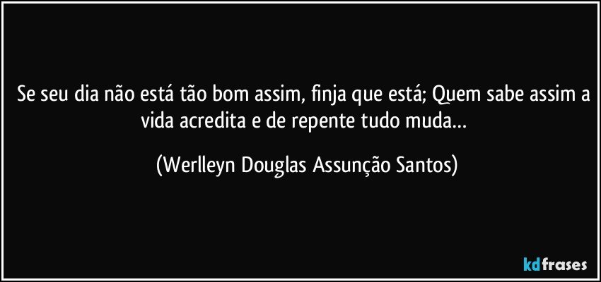 Se seu dia não está tão bom assim, finja que está; Quem sabe assim a vida acredita e de repente tudo muda… (Werlleyn Douglas Assunção Santos)