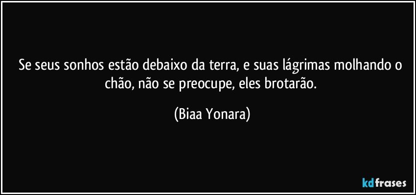 Se seus sonhos estão debaixo da terra, e suas lágrimas molhando o chão, não se preocupe, eles brotarão. (Biaa Yonara)