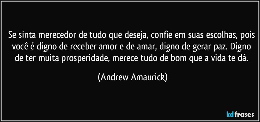 Se sinta merecedor de tudo que deseja, confie em suas escolhas, pois você é digno de receber amor e de amar, digno de gerar paz. Digno de ter muita prosperidade, merece tudo de bom que a vida te dá. (Andrew Amaurick)