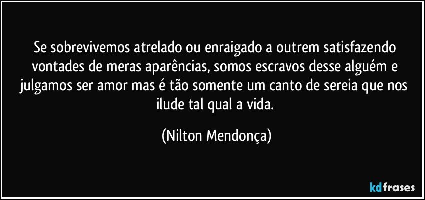 Se sobrevivemos atrelado ou enraigado a outrem satisfazendo vontades de meras aparências, somos escravos desse alguém e julgamos ser amor mas é tão somente um canto de sereia que nos ilude tal qual a vida. (Nilton Mendonça)