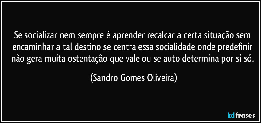 Se socializar nem sempre é aprender recalcar a certa situação sem encaminhar a tal destino se centra essa socialidade onde predefinir não gera muita ostentação que vale ou se auto determina por si só. (Sandro Gomes Oliveira)