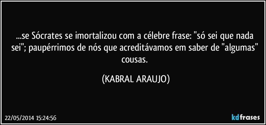 ...se Sócrates se imortalizou com a célebre frase: "só sei que nada sei"; paupérrimos de nós que acreditávamos em saber de "algumas" cousas. (KABRAL ARAUJO)