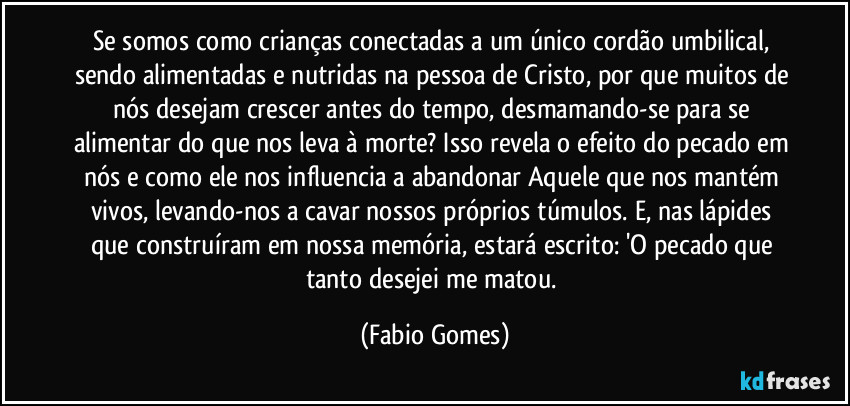 Se somos como crianças conectadas a um único cordão umbilical, sendo alimentadas e nutridas na pessoa de Cristo, por que muitos de nós desejam crescer antes do tempo, desmamando-se para se alimentar do que nos leva à morte? Isso revela o efeito do pecado em nós e como ele nos influencia a abandonar Aquele que nos mantém vivos, levando-nos a cavar nossos próprios túmulos. E, nas lápides que construíram em nossa memória, estará escrito: 'O pecado que tanto desejei me matou. (Fabio Gomes)