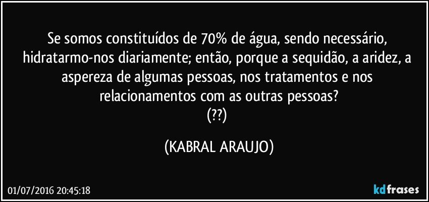 Se somos constituídos de 70% de água, sendo necessário, hidratarmo-nos diariamente; então, porque a sequidão, a aridez, a aspereza de algumas pessoas, nos tratamentos e nos relacionamentos com as outras pessoas?
(??) (KABRAL ARAUJO)