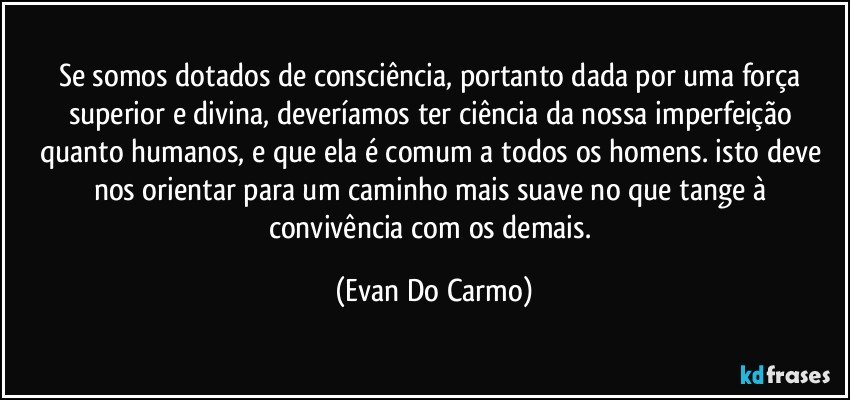 Se somos dotados de consciência, portanto dada por uma força superior e divina, deveríamos ter ciência da nossa imperfeição quanto humanos, e que ela é comum a todos os homens. isto deve nos orientar para um caminho mais suave no que tange à convivência com os demais. (Evan Do Carmo)