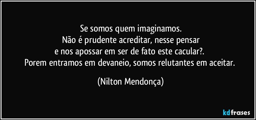 Se somos quem imaginamos.
Não é prudente acreditar, nesse pensar
e nos apossar em ser de fato este cacular?. 
Porem entramos em devaneio, somos relutantes em aceitar. (Nilton Mendonça)