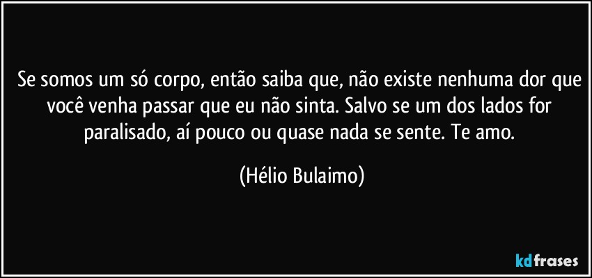 Se somos um só corpo, então saiba que, não existe nenhuma dor que você venha passar que eu não sinta. Salvo se um dos lados for paralisado, aí pouco ou quase nada se sente. Te amo. (Hélio Bulaimo)