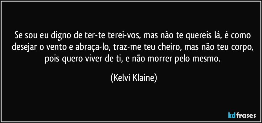 Se sou eu digno de ter-te terei-vos, mas não te quereis lá, é como desejar o vento e abraça-lo, traz-me teu cheiro, mas não teu corpo, pois quero viver de ti, e não morrer pelo mesmo. (Kelvi Klaine)