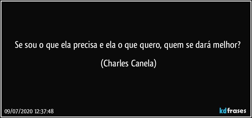 Se sou o que ela precisa e ela o que quero, quem se dará melhor? (Charles Canela)