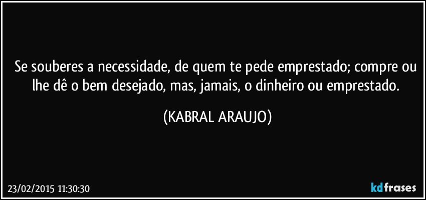 Se souberes a necessidade, de quem te pede emprestado; compre ou lhe dê o bem desejado, mas, jamais, o dinheiro ou emprestado. (KABRAL ARAUJO)