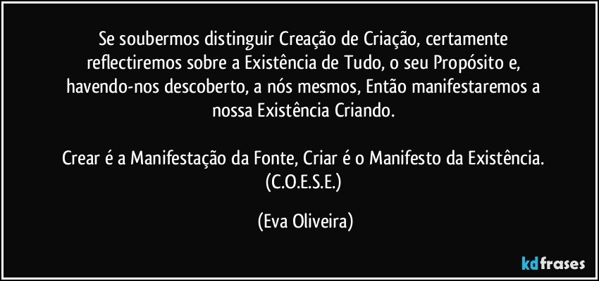 Se soubermos distinguir Creação de Criação, certamente reflectiremos sobre a Existência de Tudo, o seu Propósito e, havendo-nos descoberto, a nós mesmos, Então manifestaremos a nossa Existência Criando. 

Crear é a Manifestação da Fonte, Criar é o Manifesto da Existência. (C.O.E.S.E.) (Eva Oliveira)