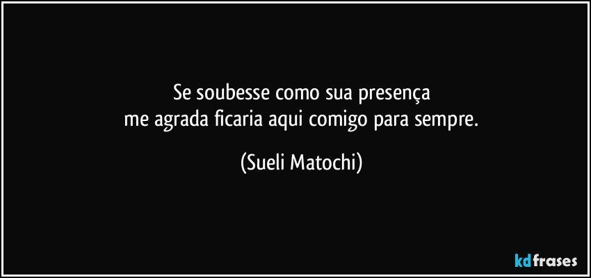 Se soubesse como sua presença
 me agrada ficaria aqui comigo para sempre. (Sueli Matochi)