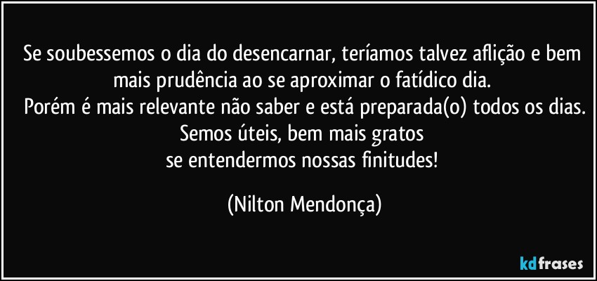 Se soubessemos o dia do desencarnar, teríamos talvez aflição e bem mais prudência  ao se aproximar o fatídico dia. 
Porém é mais relevante não saber e está preparada(o) todos os dias.
Semos úteis, bem mais gratos 
se entendermos nossas finitudes! (Nilton Mendonça)