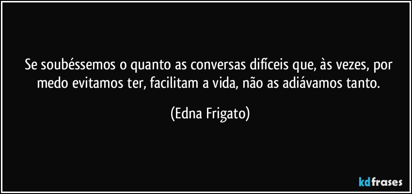 Se soubéssemos o quanto as conversas difíceis que, às vezes, por medo evitamos ter, facilitam a vida, não as adiávamos tanto. (Edna Frigato)