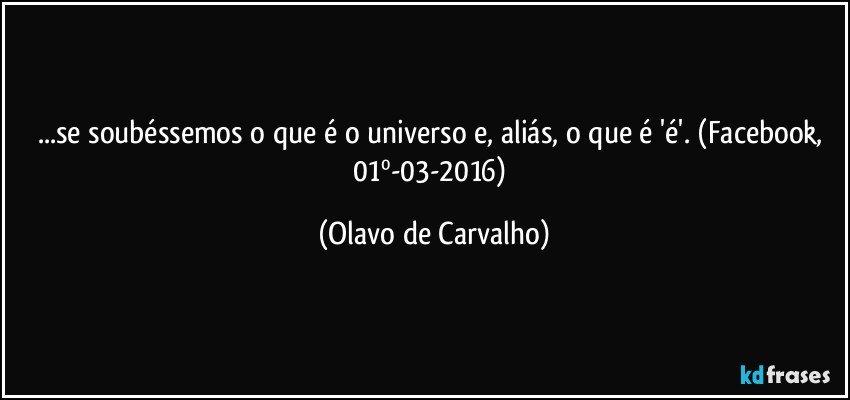 ...se soubéssemos o que é o universo e, aliás, o que é 'é'. (Facebook, 01º-03-2016) (Olavo de Carvalho)