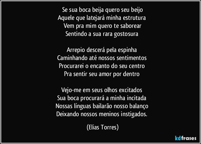 Se sua boca beija quero seu beijo
Aquele que latejará minha estrutura 
Vem pra mim quero te saborear
Sentindo a sua rara gostosura   
 
Arrepio descerá pela espinha 
Caminhando até nossos sentimentos 
Procurarei o encanto do seu centro 
Pra sentir seu amor por dentro  

Vejo-me em seus olhos excitados 
Sua boca procurará a minha incitada 
Nossas línguas bailarão nosso balanço    
Deixando nossos meninos instigados. (Elias Torres)