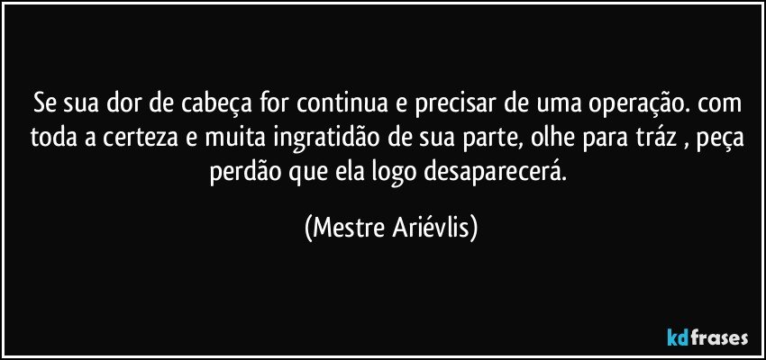 Se sua dor de cabeça for continua e precisar de uma operação. com toda a certeza e muita ingratidão de sua parte, olhe para tráz , peça perdão que ela logo desaparecerá. (Mestre Ariévlis)