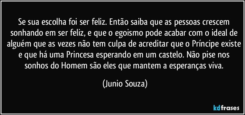 Se sua escolha foi ser feliz. Então saiba que as pessoas crescem sonhando em ser feliz, e que o egoismo pode acabar com o ideal de alguém que as vezes não tem culpa de acreditar que o Príncipe existe e que há uma Princesa esperando em um castelo. Não pise nos sonhos do Homem são eles que mantem a esperanças viva. (Junio Souza)