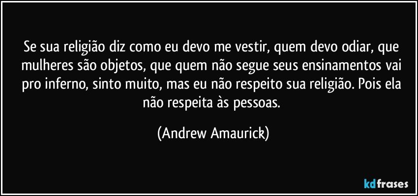 Se sua religião diz como eu devo me vestir, quem devo odiar, que mulheres são objetos, que quem não segue seus ensinamentos vai pro inferno, sinto muito, mas eu não respeito sua religião. Pois ela não respeita às pessoas. (Andrew Amaurick)