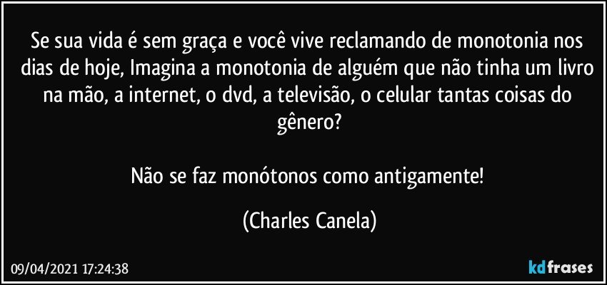 Se sua vida é sem graça e você vive reclamando de monotonia nos dias de hoje, Imagina a monotonia de alguém que não tinha um livro na mão, a internet, o dvd, a televisão, o celular tantas coisas do gênero?

Não se faz monótonos como antigamente! (Charles Canela)